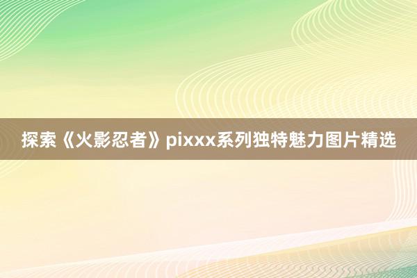 探索《火影忍者》pixxx系列独特魅力图片精选